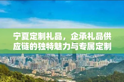 宁夏定制礼品，企承礼品供应链的独特魅力与专属定制体验