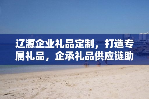 辽源企业礼品定制，打造专属礼品，企承礼品供应链助力商务往来