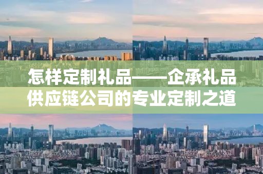 怎样定制礼品——企承礼品供应链公司的专业定制之道