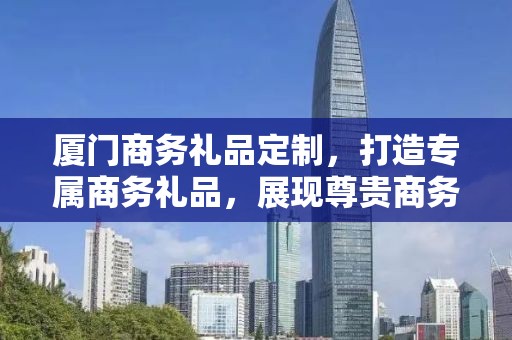 厦门商务礼品定制，打造专属商务礼品，展现尊贵商务礼仪
